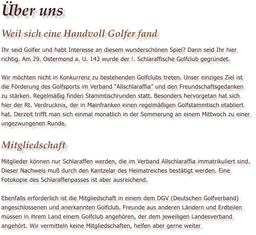 ber uns Weil sich eine Handvoll Golfer fand Ihr seid Golfer und habt Interesse an diesem wunderschnen Spiel? Dann seid Ihr hier richtig. Am 29. Ostermond a. U. 143 wurde der !. Schlaraffische Golfclub gegrndet.   Wir mchten nicht in Konkurrenz zu bestehenden Golfclubs treten. Unser einziges Ziel ist die Frderung des Golfsports im Verband Allschlaraffia und den Freundschaftsgedanken zu strken. Regelmig finden Stammtischrunden statt. Besonders hervorgetan hat sich hier der Rt. Verdrucknix, der in Mainfranken einen regelmigen Golfstammtisch etabliert hat. Derzeit trifft man sich einmal monatlich in der Sommerung an einem Mittwoch zu einer ungezwungenen Runde.  Mitgliedschaft Mitglieder knnen nur Schlaraffen werden, die im Verband Allschlaraffia immatrikuliert sind. Dieser Nachweis mu durch den Kantzelar des Heimatreiches besttigt werden. Eine Fotokopie des Schlaraffenpasses ist aber ausreichend.  Ebenfalls erforderlich ist die Mitgliedschaft in einem dem DGV (Deutschen Golfverband) angeschlossenen und anerkannten Golfclub. Freunde aus anderen Lndern und Erdteilen mssen in ihrem Land einem Golfclub angehren, der dem jeweiligen Landesverband angehrt. Wir vermitteln keine Mitgliedschaften, helfen aber gerne weiter